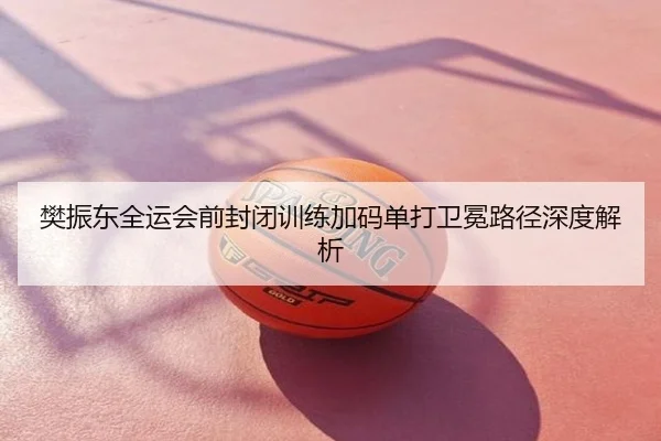 樊振东全运会前封闭训练加码单打卫冕路径深度解析